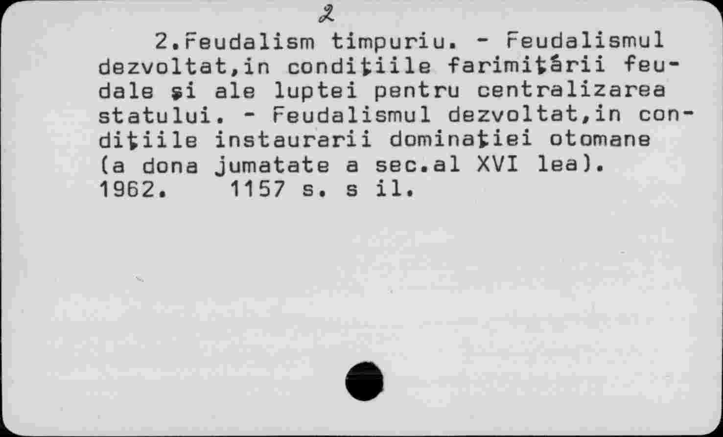 ﻿2.Feudalism timpuriu. - reudalismul dezvoltat.in conditiile farimifcârii feudale si ale luptei pentru centralizarea statului. - reudalismul dezvoltat,in con ditiile instaurarii dominafciei otomane (a dona jumatate a sec.al XVI lea). 1962.	1157 s. s il.